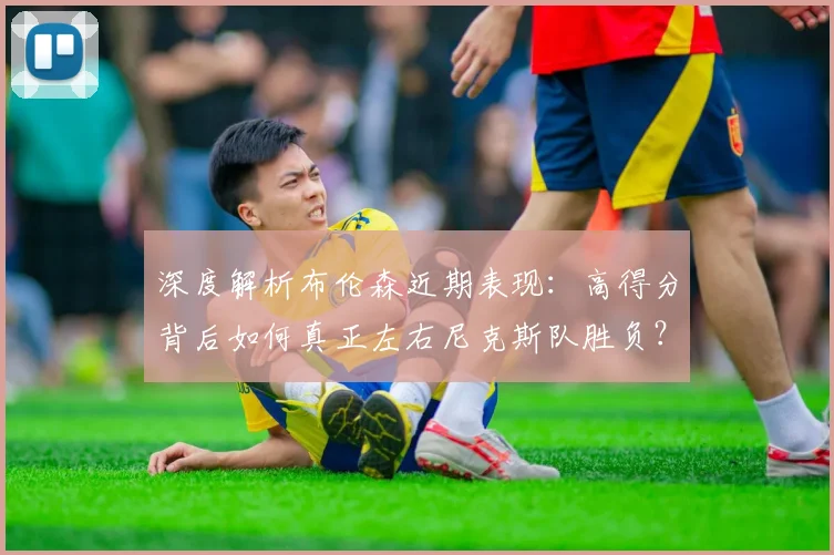 深度解析布伦森近期表现：高得分背后如何真正左右尼克斯队胜负？