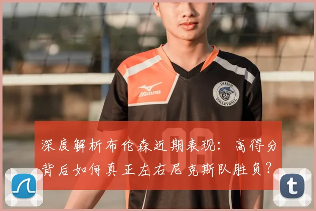 深度解析布伦森近期表现:高得分背后如何真正左右尼克斯队胜负?