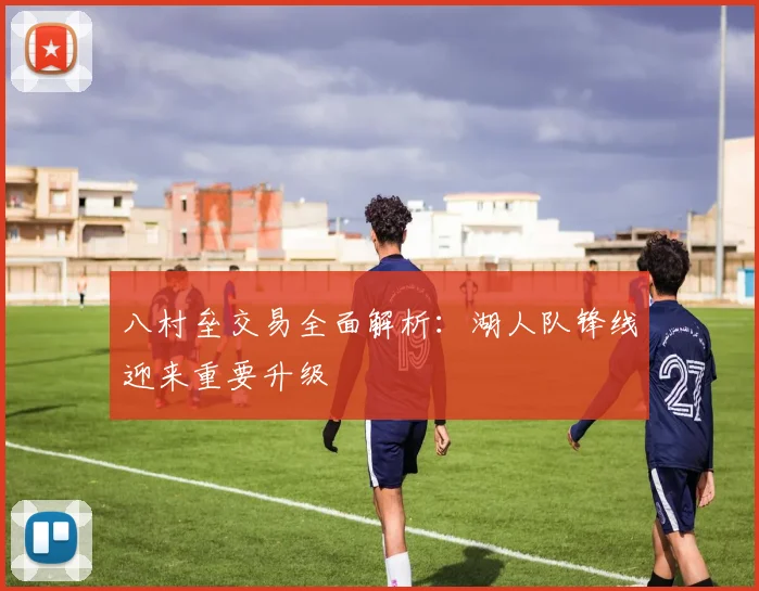 八村垒交易全面解析：湖人队锋线迎来重要升级