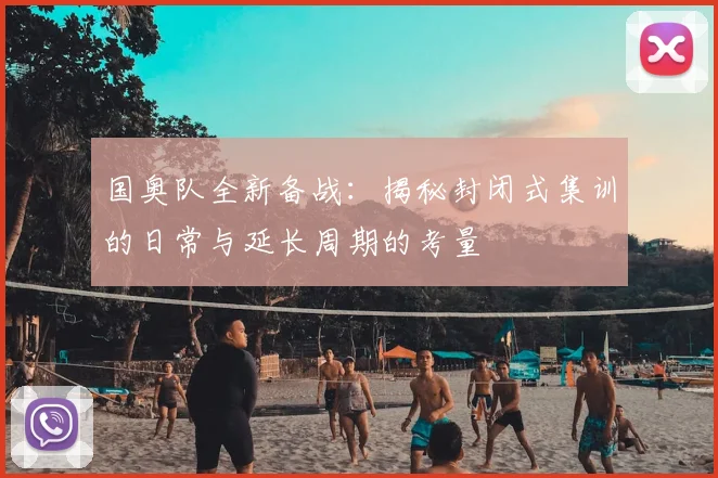 国奥队全新备战:揭秘封闭式集训的日常与延长周期的考量