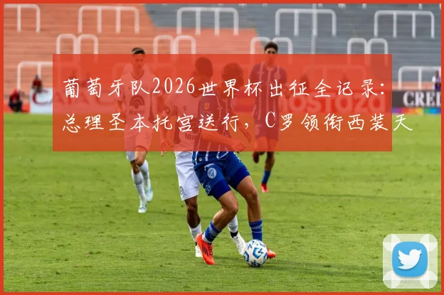葡萄牙队2026世界杯出征全记录:总理圣本托宫送行,C罗领衔西装天团启程
