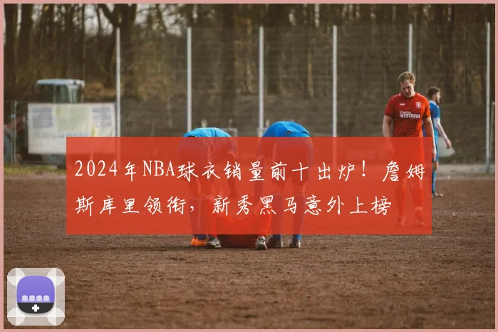2024年NBA球衣销量前十出炉！詹姆斯库里领衔，新秀黑马意外上榜