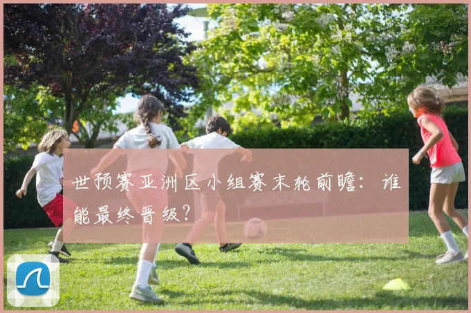 世预赛亚洲区小组赛末轮前瞻：谁能最终晋级？